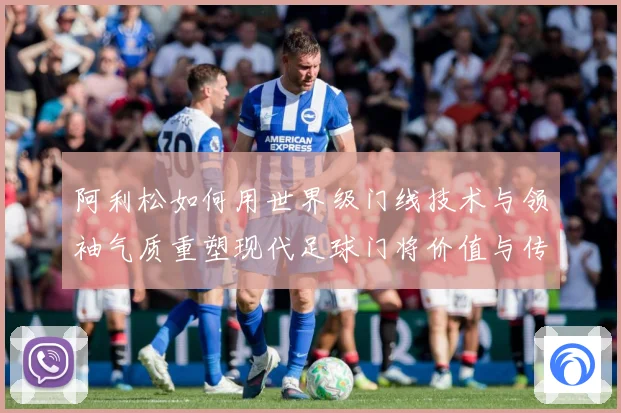 阿利松如何用世界级门线技术与领袖气质重塑现代足球门将价值与传奇地位