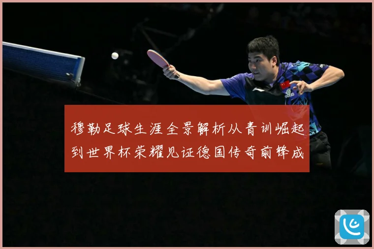 穆勒足球生涯全景解析从青训崛起到世界杯荣耀见证德国传奇前锋成长轨迹