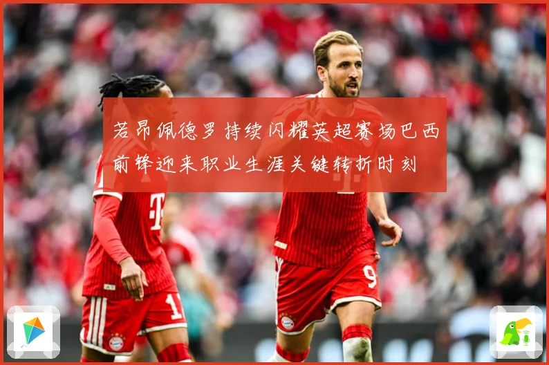 若昂佩德罗持续闪耀英超赛场巴西前锋迎来职业生涯关键转折时刻