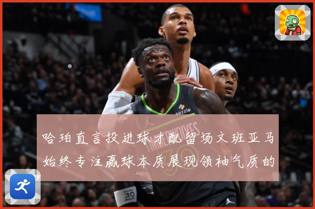 哈珀直言投进球才配留场文班亚马始终专注赢球本质展现领袖气质的赛场复盘