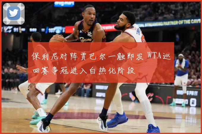 保利尼对阵贾巴尔一触即发 WTA巡回赛争冠进入白热化阶段