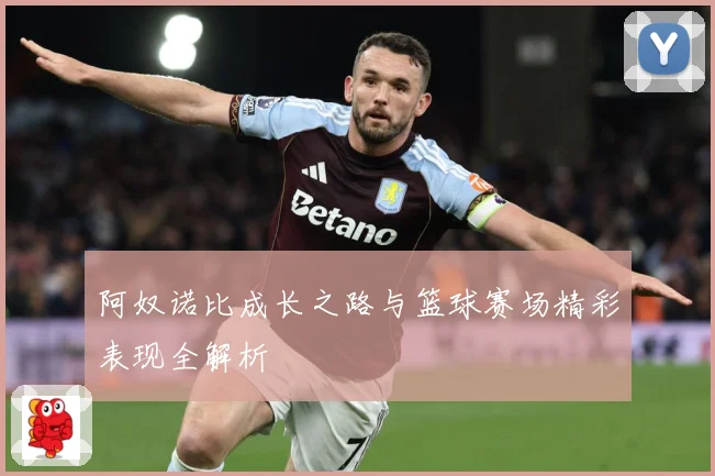 阿奴诺比成长之路与篮球赛场精彩表现全解析