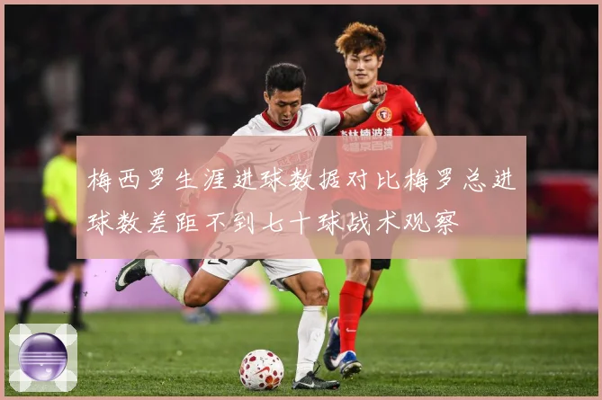 梅西罗生涯进球数据对比梅罗总进球数差距不到七十球战术观察