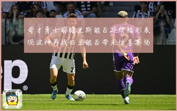 奇才勇士前瞻里斯能否延续精彩表现波神再战旧主能否带来惊喜赛场复盘
