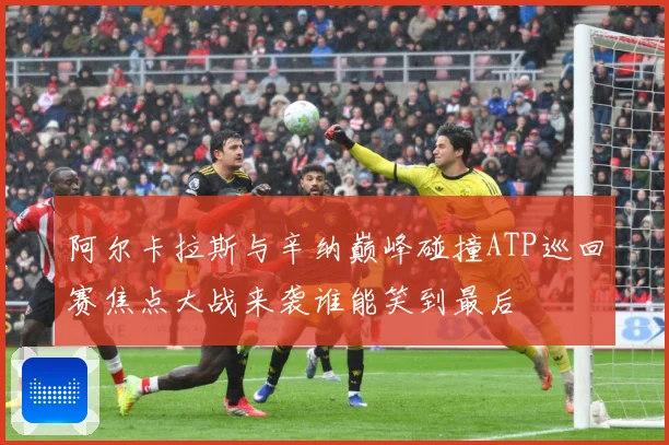阿尔卡拉斯与辛纳巅峰碰撞ATP巡回赛焦点大战来袭谁能笑到最后