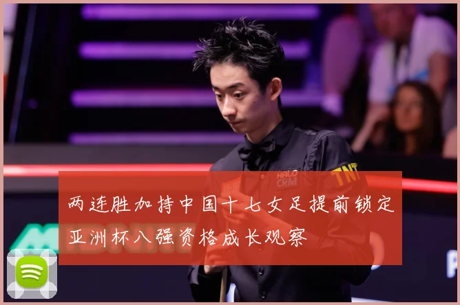 两连胜加持中国十七女足提前锁定亚洲杯八强资格成长观察