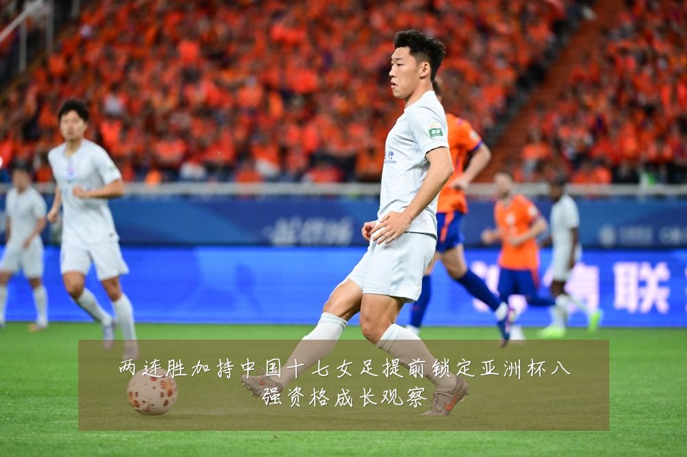两连胜加持中国十七女足提前锁定亚洲杯八强资格成长观察