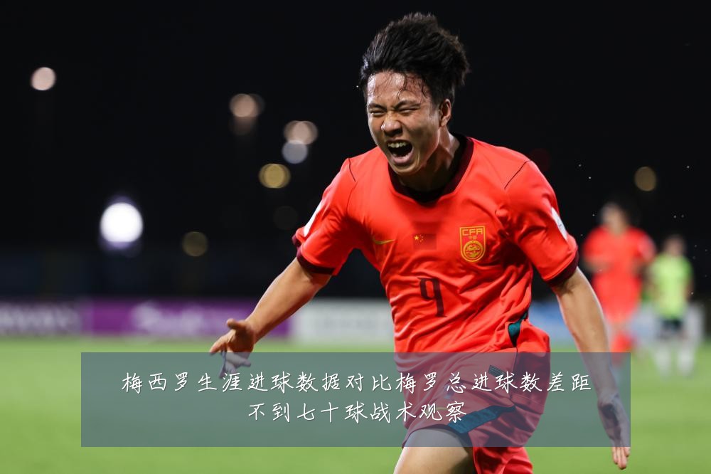 梅西罗生涯进球数据对比梅罗总进球数差距不到七十球战术观察