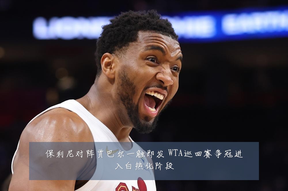 保利尼对阵贾巴尔一触即发 WTA巡回赛争冠进入白热化阶段